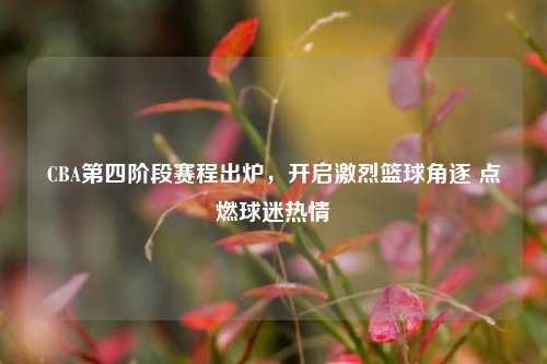CBA第四阶段赛程出炉,开启激烈篮球角逐 点燃球迷热情