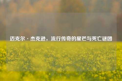 迈克尔·杰克逊,流行传奇的星芒与死亡谜团