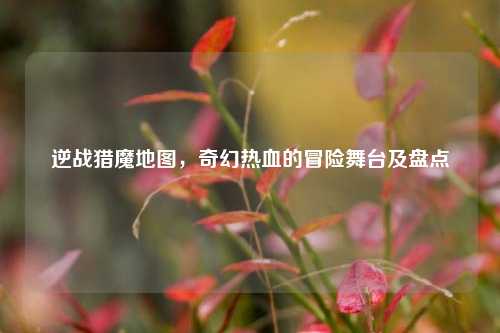 逆战猎魔地图,奇幻热血的冒险舞台及盘点