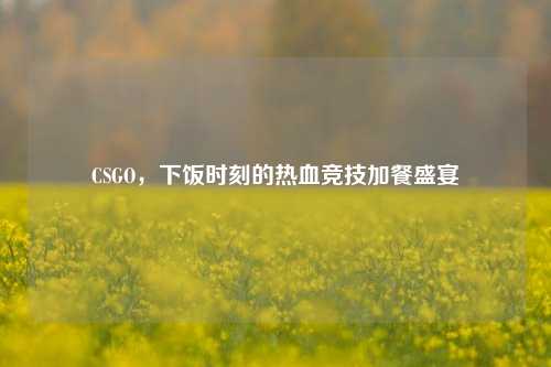 CSGO，下饭时刻的热血竞技加餐盛宴