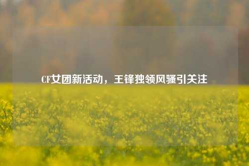 CF女团新活动，王锋独领风骚引关注