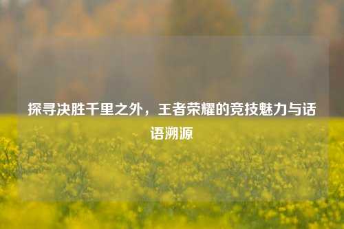 探寻决胜千里之外,王者荣耀的竞技魅力与话语溯源