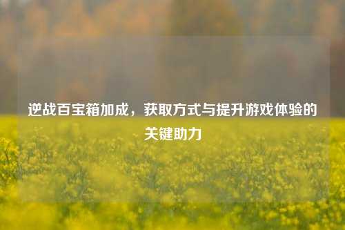 逆战百宝箱加成,获取方式与提升游戏体验的关键助力