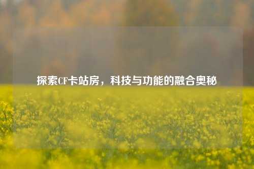 探索CF卡站房,科技与功能的融合奥秘