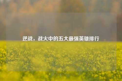逆战,战火中的五大最强英雄排行