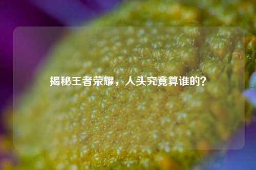 揭秘王者荣耀,人头究竟算谁的?
