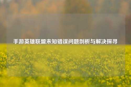 手游英雄联盟未知错误问题剖析与解决探寻
