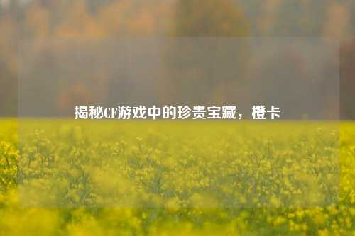 揭秘CF游戏中的珍贵宝藏，橙卡
