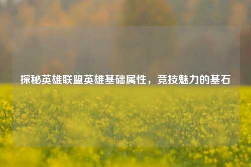 探秘英雄联盟英雄基础属性,竞技魅力的基石