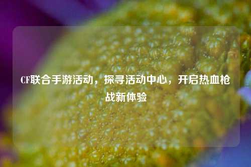 CF联合手游活动,探寻活动中心,开启热血枪战新体验