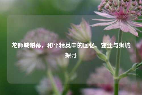 龙狮城谢幕，和平精英中的回忆、变迁与狮城探寻