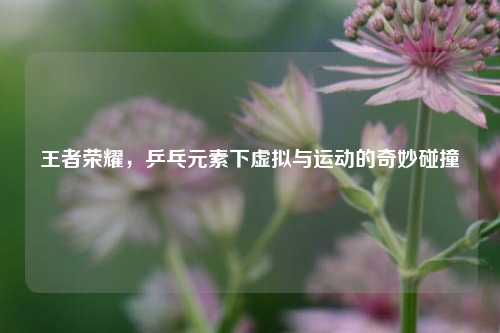 王者荣耀，乒乓元素下虚拟与运动的奇妙碰撞
