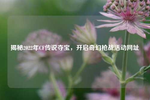 揭秘2022年CF传说夺宝,开启奇幻枪战活动网址