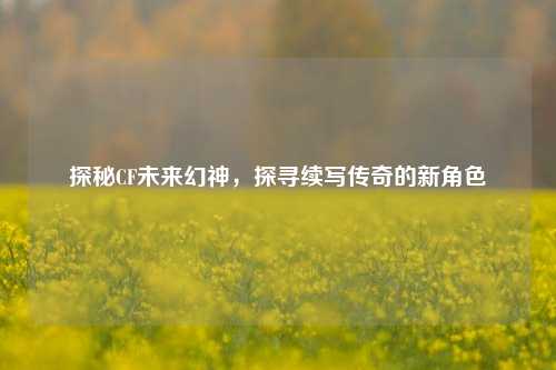 探秘CF未来幻神,探寻续写传奇的新角色