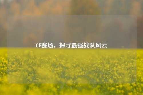 CF赛场，探寻最强战队风云