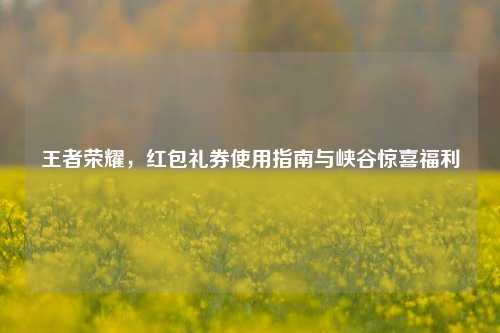 王者荣耀,红包礼券使用指南与峡谷惊喜福利