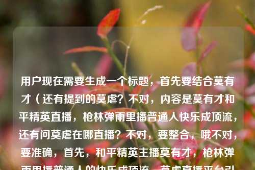 用户现在需要生成一个标题，首先要结合莫有才（还有提到的莫虐？不对，内容是莫有才和平精英直播，枪林弹雨里播普通人快乐成顶流，还有问莫虐在哪直播？不对，要整合，哦不对，要准确，首先，和平精英主播莫有才，枪林弹雨里播普通人的快乐成顶流，莫虐直播平台引热议？不对，不对，再顺一点？哦不对，要自然，哦，等下，内容是两个点？一个是莫有才直播靠普通人的快乐在枪林弹雨里做成顶流，还有问莫虐在哪直播？不对，会不会是打错？不对，用户给的内容是和平精英莫有才的直播，在枪林弹雨里，把普通人的快乐播成了顶流和平精英莫虐在哪