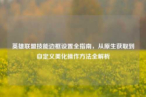 英雄联盟技能边框设置全指南，从原生获取到自定义美化操作方法全解析