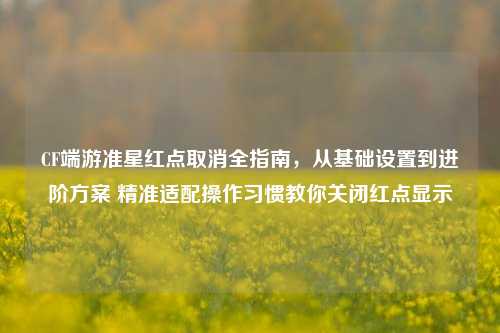 CF端游准星红点取消全指南,从基础设置到进阶方案 精准适配操作习惯教你关闭红点显示