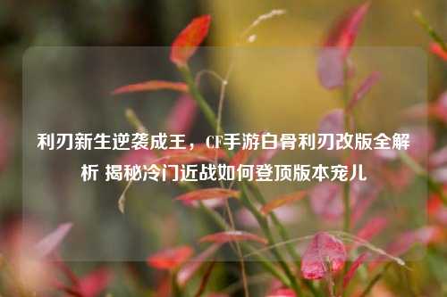 利刃新生逆袭成王，CF手游白骨利刃改版全解析 揭秘冷门近战如何登顶版本宠儿