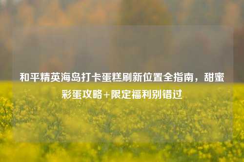 和平精英海岛打卡蛋糕刷新位置全指南，甜蜜彩蛋攻略+限定福利别错过