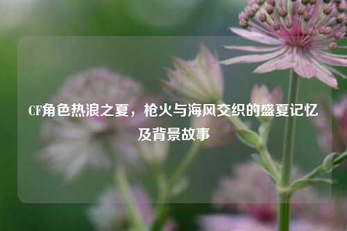 CF角色热浪之夏,枪火与海风交织的盛夏记忆及背景故事
