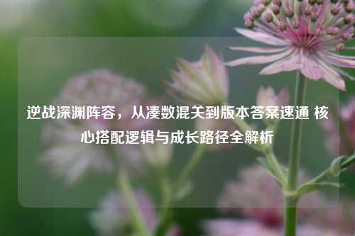 逆战深渊阵容,从凑数混关到版本答案速通 核心搭配逻辑与成长路径全解析