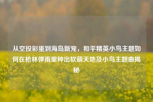 从空投彩蛋到海岛新宠,和平精英小鸟主题如何在枪林弹雨里种出软萌天地及小鸟主题曲揭秘