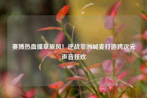 赛博热血撞草原风!逆战非洲喊麦打造跨次元声音狂欢
