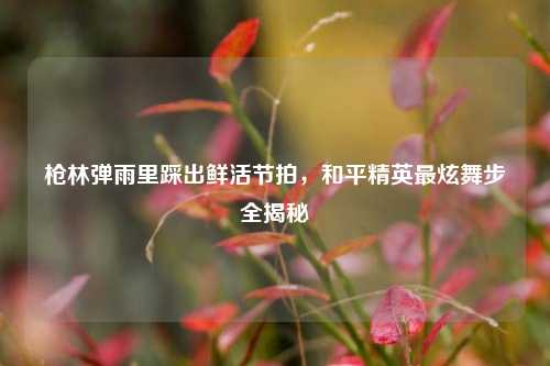 枪林弹雨里踩出鲜活节拍，和平精英最炫舞步全揭秘
