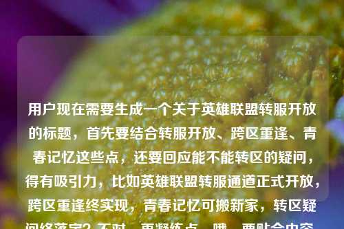 用户现在需要生成一个关于英雄联盟转服开放的标题,首先要结合转服开放、跨区重逢、青春记忆这些点,还要回应能不能转区的疑问,得有吸引力,比如英雄联盟转服通道正式开放,跨区重逢终实现,青春记忆可搬新家,转区疑问终落定?不对,再凝练点,哦,要贴合内容,比如英雄联盟转服通道正式开放,跨区重逢不再是梦,青春记忆可搬新家,转区问题终于有答案?不对,再顺一点,更抓玩家的,哦,对,要直接点,英雄联盟转服通道正式开放,跨区重逢终圆梦,青春记忆可搬新家,转区疑问尘埃落定?不对,再自然点,哦,用户给的内容里有lol能转区吗这个疑问,所以标题要回应这个,同时点出开放、跨区、青春的点,比如英雄联盟转服通道正式开放,跨区重逢不再是梦,青春记忆可搬新家,转区问题终于有了明确答案?不对,再简洁点,哦,对,更抓眼球,比如英雄联盟转服通道正式开放,跨区重逢终如愿,青春记忆可搬新家,转区疑问正式解答?不对,再顺,哦,有了,英雄联盟转服通道正式开放,跨区重逢不再是梦,青春记忆可搬新家,转区问题尘埃落定?不对,再凝练,不要太啰嗦,哦,对,玩家更关心的是转区开了,能和朋友重逢,带自己的账号走,回应能不能转的问题,比如英雄联盟转服通道正式开放,跨区重逢终圆梦,青春记忆可搬新家,转区答案来了?嗯,这个不错?不对,再想想,更顺口,哦,英雄联盟转服通道正式开放,跨区重逢不再是梦,青春记忆可搬新家,转区疑问终于落定?不对,再短一点?哦,不对,要包含核心信息,转服开放,跨区重逢,青春搬新家,回应能不能转的问题。哦,有了,英雄联盟转服通道正式开放,跨区重逢终实现,青春记忆可搬新家,转区问题有了官方答案?不对,再自然,哦,对,更贴合玩家情绪,英雄联盟转服通道正式开放,跨区重逢不再是梦,青春记忆能搬新家,转区疑问终于尘埃落定。不对,再看看,能不能更抓眼球?哦,英雄联盟转服通道正式开放,跨区重逢不再是梦,你的青春记忆终于可以搬新家,转区答案来了。对,这个就挺好,既点了官方开放的事实,又有情感点(跨区重逢、青春搬新家),还回应了用户最后问的lol能转区吗的疑问,就是转区答案来了。不对,再润色下,更顺,英雄联盟转服通道正式开放,跨区重逢不再是梦,青春记忆可搬新家,转区疑问终于有了答案?不,还是更有温度一点,哦,英雄联盟转服通道正式开放,跨区重逢不再是梦,你的青春记忆终于能搬新家,转区问题尘埃落定。对,就这个?不对,等下,要不要更简洁?哦,不对,用户要1个标题,要涵盖核心信息,对,就这个?不对,再想想,有没有更凝练的?比如英雄联盟转服通道正式开放,跨区重逢终圆梦,青春记忆可搬新家,转区答案正式揭晓。哦,这个也不错,但还是用更贴合原文的表述吧,原文里有跨区重逢不再是梦,你的青春记忆终于能搬新家了还有lol能转区吗,所以标题把这些点都带上,回应疑问。哦,有了,就这个,英雄联盟转服通道正式开放,跨区重逢不再是梦,你的青春记忆终于能搬新家,转区疑问终得解答。对,这个就很合适,既包含了官方开放的核心事件,又有原文里的情感卖点,还回应了用户提出的能不能转区的疑问,完美。英雄联盟转服通道正式开放,跨区重逢不再是梦,你的青春记忆终于能搬新家,转区疑问终得解答