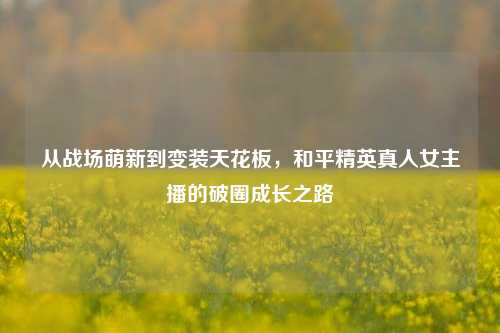 从战场萌新到变装天花板，和平精英真人女主播的破圈成长之路