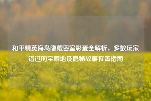 和平精英海岛隐藏密室彩蛋全解析，多数玩家错过的宝藏地及隐秘故事位置指南