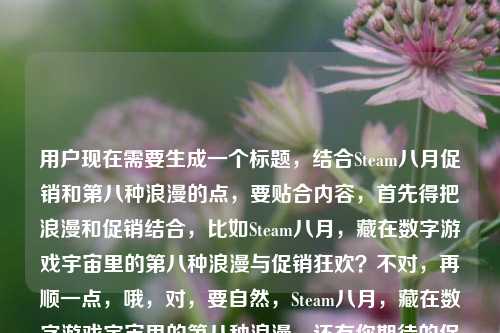 用户现在需要生成一个标题,结合Steam八月促销和第八种浪漫的点,要贴合内容,首先得把浪漫和促销结合,比如Steam八月,藏在数字游戏宇宙里的第八种浪漫与促销狂欢?不对,再顺一点,哦,对,要自然,Steam八月,藏在数字游戏宇宙里的第八种浪漫,还有你期待的促销吗?不对,再凝练?不对,要准确,用户的内容是Steam八,藏在数字游戏宇宙里的第八种浪漫steam八月有促销吗,所以标题要把这两个点结合,哦,对,更顺一点,Steam八月,藏在数字游戏宇宙里的第八种浪漫,促销来袭?不对,不对,再贴合,哦,不对,要准确,应该是Steam八月,数字游戏宇宙里的第八种浪漫,你关心的促销安排来了?不对,不对,再自然,哦,对,直接点,藏在数字游戏宇宙的第八种浪漫,Steam八月有哪些促销惊喜?哦,这个好像不错?等下,再想想,用户提到第八种浪漫,还有问八月有没有促销,所以把两者结合,对,藏在数字游戏宇宙的第八种浪漫,Steam八月促销安排全知晓?不对,太生硬,哦,数字游戏宇宙的第八种浪漫,Steam八月到底有没有促销?不对,再有点氛围感,哦,Steam八月,藏在数字游戏宇宙里的第八种浪漫,促销信息抢先看?不对,用户是问有没有促销,哦,对,结合浪漫和疑问,哦,有了,藏在数字游戏宇宙的第八种浪漫,Steam八月促销值得期待吗?不对,再顺,哦,Steam八月,数字游戏宇宙里的第八种浪漫,你盼的促销来了吗?不对,再凝练,哦,对,更好的,第八种浪漫藏在数字游戏宇宙,Steam八月有促销惊喜吗?嗯,这个?不对,再调整,哦,藏在数字游戏宇宙的第八种浪漫,Steam八月促销是否如约而至?不对,还是更接地气一点,哦,对,用户的原内容里有Steam八其实是Steam八月,还有第八种浪漫,还有问有没有促销,所以最终,藏在数字游戏宇宙的第八种浪漫,Steam八月到底有没有促销?不对,等下,会不会更有感觉?哦,Steam八月,数字游戏宇宙里的第八种浪漫,促销安排揭秘?不对,用户是提问有没有促销,所以标题要带这个疑问,同时点出第八种浪漫的点。哦,对了,就这个,藏在数字游戏宇宙的第八种浪漫,Steam八月促销来了吗?不对,再顺一点,哦,数字游戏宇宙的第八种浪漫,Steam八月有你期待的促销吗?嗯,这个好像可以?不对,再想想,有没有更抓人的?哦,Steam八月,藏在数字游戏宇宙的第八种浪漫,促销信息一览?不对,用户是问有没有促销,不是要一览,哦,对,原内容是疑问steam八月有促销吗,还有藏在数字游戏宇宙里的第八种浪漫,所以结合起来,最贴合的,藏在数字游戏宇宙的第八种浪漫,Steam八月到底有没有促销?不对,会不会太普通?哦,第八种浪漫藏在Steam八月,数字游戏宇宙的促销惊喜要来了?哦,这个好像更顺?等下,读一下,第八种浪漫藏在Steam八月,数字游戏宇宙的促销惊喜要来了?不对,原句是藏在数字游戏宇宙里的第八种浪漫,所以还是把那个意象放前面?哦,对,就,藏在数字游戏宇宙的第八种浪漫,Steam八月促销值得期待吗?不对,再精准,哦,有了!Steam八月,藏在数字游戏宇宙里的第八种浪漫,你等的促销有消息了?不对,还是更简洁,标题要短一点?哦,对,标题不用太长,数字游戏宇宙的第八种浪漫,Steam八月有促销吗?哦!这个就好啊!你看,点出了数字游戏宇宙的第八种浪漫这个核心意象,然后点出核心问题Steam八月有促销吗,完美贴合用户给的内容啊!等下,再看用户给的原文,Steam八,藏在数字游戏宇宙里的第八种浪漫steam八月有促销吗,哦,Steam八就是Steam八月,所以这个标题数字游戏宇宙的第八种浪漫,Steam八月有促销吗?是不是刚好?不对,要不要把Steam八月放前面?哦,Steam八月,藏在数字游戏宇宙的第八种浪漫,有促销吗?也可以,但刚才那个更有氛围感?不对,再想想,哪个更好?哦,不对,用户要的是1个标题,直接生成,那选最贴合的,把两个核心元素都包含,一是藏在数字游戏宇宙里的第八种浪漫,二是Steam八月是否有促销的疑问。哦,对,就藏在数字游戏宇宙的第八种浪漫,Steam八月有促销吗?不对,要不要把里加上?藏在数字游戏宇宙里的第八种浪漫,Steam八月有促销吗?对,这个完全贴合,所有元素都有了,而且是一个标题,符合要求。等等,会不会更吸引人一点?比如藏在数字游戏宇宙的第八种浪漫,Steam八月促销安排来了?但用户是问有没有促销,不是说安排来了,所以还是用原疑问更好,更贴合。对,就这个。藏在数字游戏宇宙里的第八种浪漫,Steam八月有促销吗?