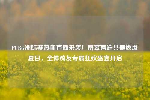 PUBG洲际赛热血直播来袭!屏幕两端共振燃爆夏日,全体鸡友专属狂欢盛宴开启
