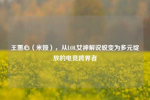 王蕙心(米娅),从LOL女神解说蜕变为多元绽放的电竞跨界者