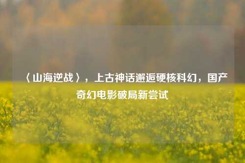 〈山海逆战〉,上古神话邂逅硬核科幻,国产奇幻电影破局新尝试