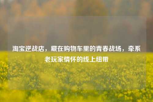 淘宝逆战店，藏在购物车里的青春战场，牵系老玩家情怀的线上纽带