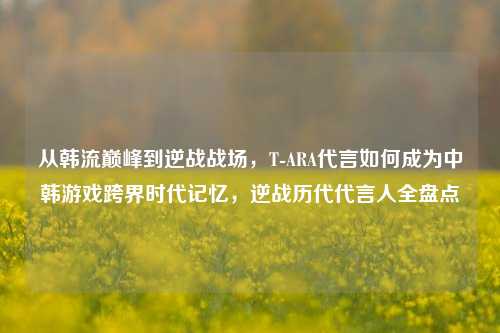 从韩流巅峰到逆战战场,T-ARA代言如何成为中韩游戏跨界时代记忆,逆战历代代言人全盘点