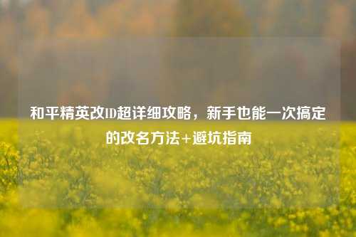 和平精英改ID超详细攻略,新手也能一次搞定的改名方法+避坑指南