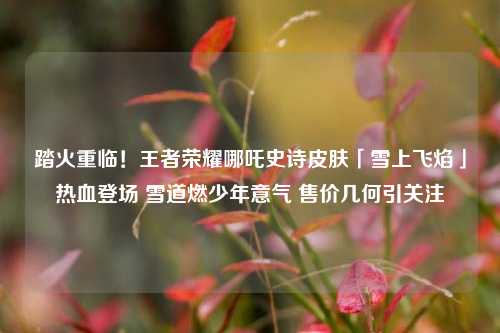 踏火重临！王者荣耀哪吒史诗皮肤「雪上飞焰」热血登场 雪道燃少年意气 售价几何引关注