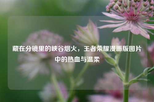 藏在分镜里的峡谷烟火，王者荣耀漫画版图片中的热血与温柔
