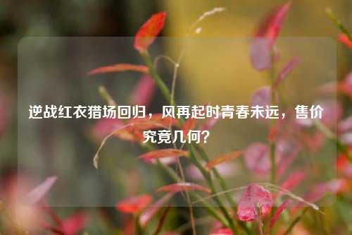逆战红衣猎场回归，风再起时青春未远，售价究竟几何？