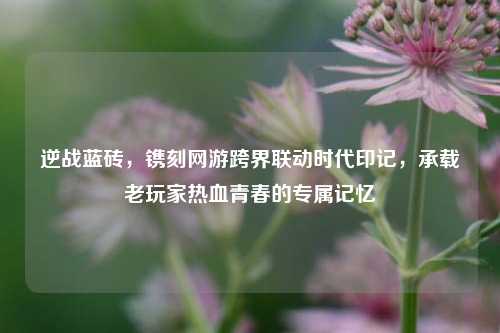 逆战蓝砖,镌刻网游跨界联动时代印记,承载老玩家热血青春的专属记忆