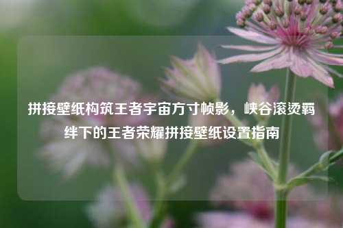 拼接壁纸构筑王者宇宙方寸帧影，峡谷滚烫羁绊下的王者荣耀拼接壁纸设置指南