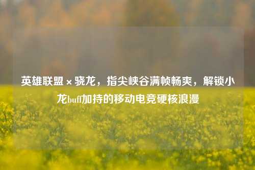 英雄联盟×骁龙,指尖峡谷满帧畅爽,解锁小龙buff加持的移动电竞硬核浪漫