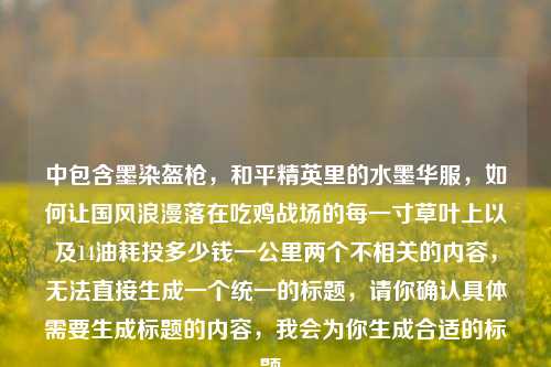 中包含墨染盔枪,和平精英里的水墨华服,如何让国风浪漫落在吃鸡战场的每一寸草叶上以及14油耗投多少钱一公里两个不相关的内容,无法直接生成一个统一的标题,请你确认具体需要生成标题的内容,我会为你生成合适的标题。