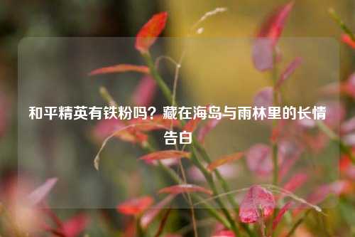 和平精英有铁粉吗？藏在海岛与雨林里的长情告白