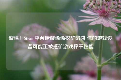 警惕!Steam平台暗藏偷偷挖矿陷阱 你的游戏设备可能正被挖矿游戏榨干性能