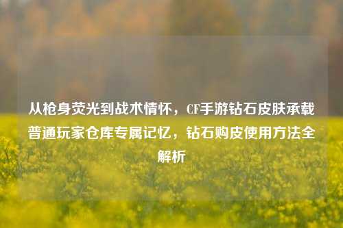 从枪身荧光到战术情怀,CF手游钻石皮肤承载普通玩家仓库专属记忆,钻石购皮使用方法全解析
